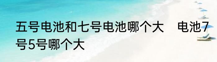 五号电池和七号电池哪个大　电池7号5号哪个大