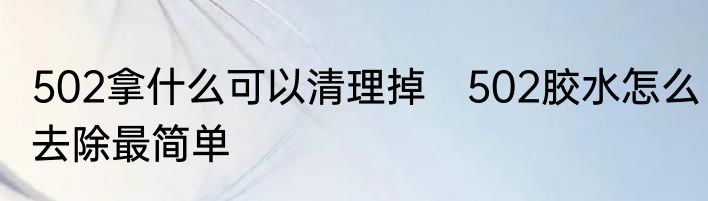 502拿什么可以清理掉　502胶水怎么去除最简单