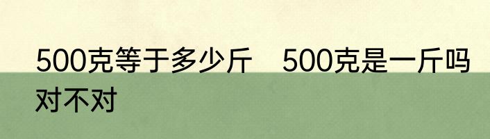 500克等于多少斤　500克是一斤吗对不对
