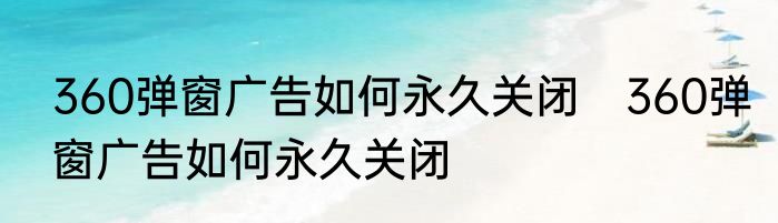 360弹窗广告如何永久关闭　360弹窗广告如何永久关闭