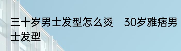 三十岁男士发型怎么烫　30岁雅痞男士发型
