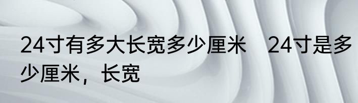 24寸有多大长宽多少厘米　24寸是多少厘米，长宽