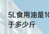 5L食用油是10斤吗　5升食用油油等于多少斤