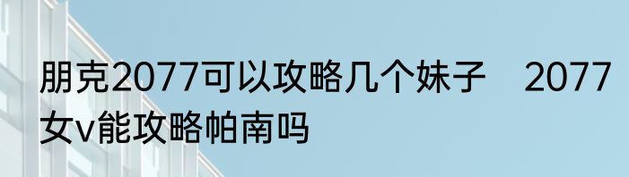 朋克2077可以攻略几个妹子　2077女v能攻略帕南吗