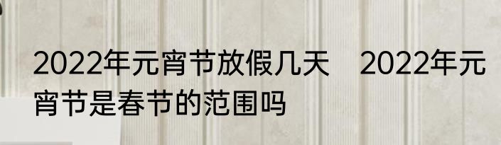2022年元宵节放假几天　2022年元宵节是春节的范围吗