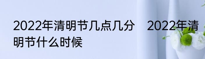 2022年清明节几点几分　2022年清明节什么时候