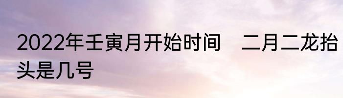 2022年壬寅月开始时间　二月二龙抬头是几号