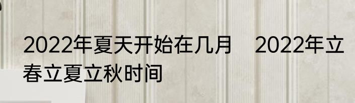 2022年夏天开始在几月　2022年立春立夏立秋时间
