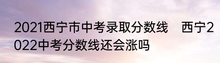 2021西宁市中考录取分数线　西宁2022中考分数线还会涨吗