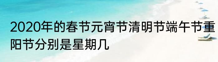 2020年的春节元宵节清明节端午节重阳节分别是星期几