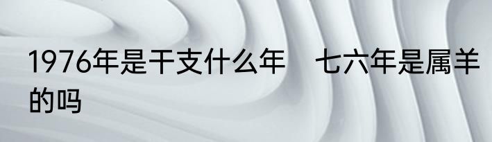 1976年是干支什么年　七六年是属羊的吗