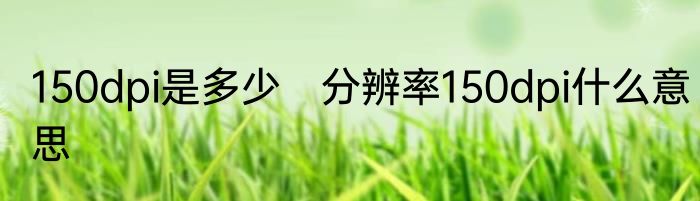 150dpi是多少　分辨率150dpi什么意思