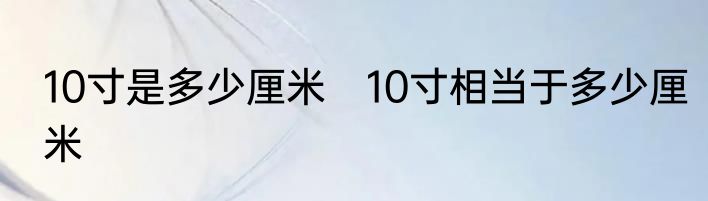 10寸是多少厘米　10寸相当于多少厘米
