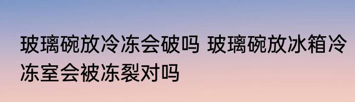 玻璃碗放冷冻会破吗 玻璃碗放冰箱冷冻室会被冻裂对吗