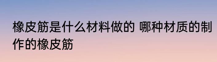橡皮筋是什么材料做的 哪种材质的制作的橡皮筋