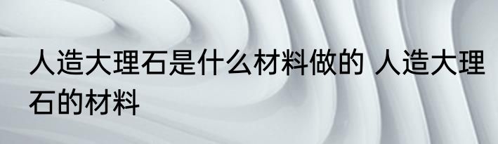 人造大理石是什么材料做的 人造大理石的材料