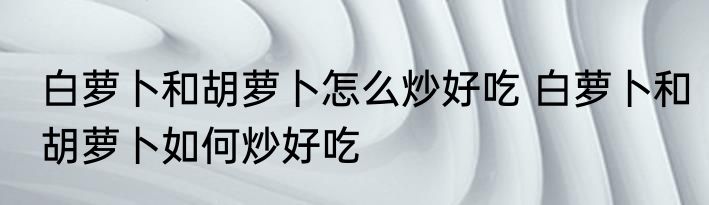 白萝卜和胡萝卜怎么炒好吃 白萝卜和胡萝卜如何炒好吃