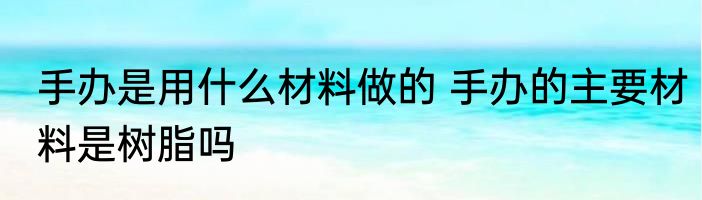 手办是用什么材料做的 手办的主要材料是树脂吗