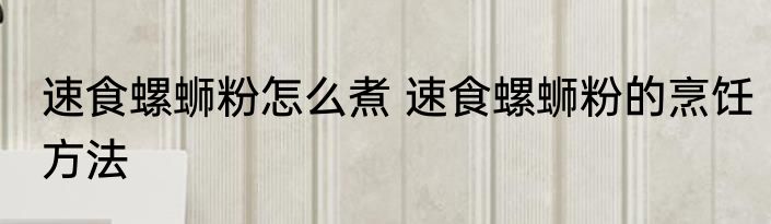 速食螺蛳粉怎么煮 速食螺蛳粉的烹饪方法