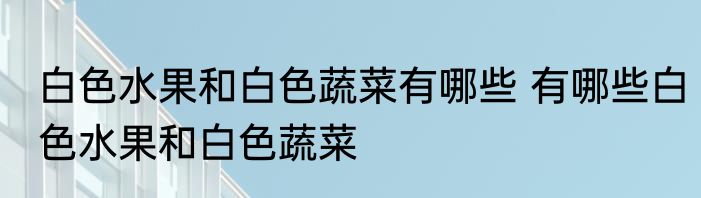 白色水果和白色蔬菜有哪些 有哪些白色水果和白色蔬菜