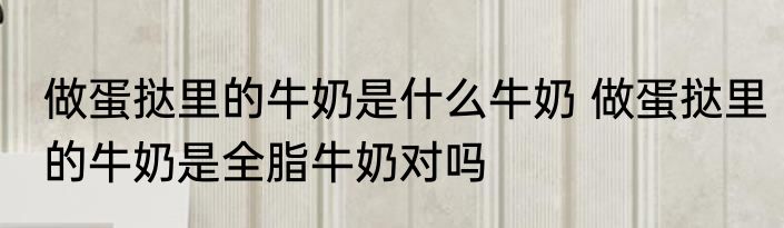 做蛋挞里的牛奶是什么牛奶 做蛋挞里的牛奶是全脂牛奶对吗