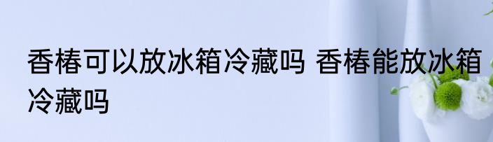 香椿可以放冰箱冷藏吗 香椿能放冰箱冷藏吗