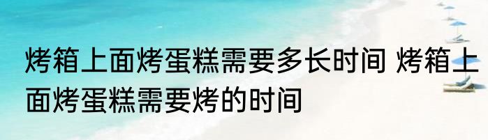 烤箱上面烤蛋糕需要多长时间 烤箱上面烤蛋糕需要烤的时间