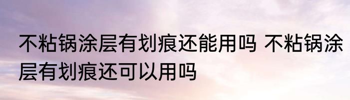 不粘锅涂层有划痕还能用吗 不粘锅涂层有划痕还可以用吗