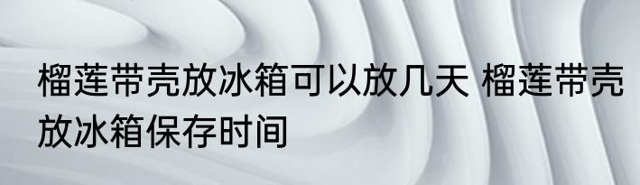 榴莲带壳放冰箱可以放几天 榴莲带壳放冰箱保存时间