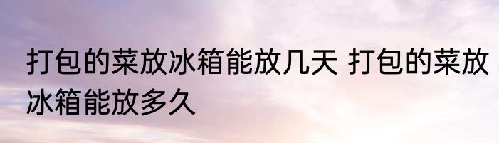 打包的菜放冰箱能放几天 打包的菜放冰箱能放多久