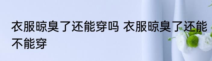 衣服晾臭了还能穿吗 衣服晾臭了还能不能穿