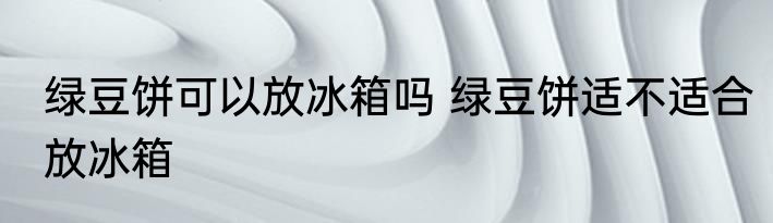 绿豆饼可以放冰箱吗 绿豆饼适不适合放冰箱