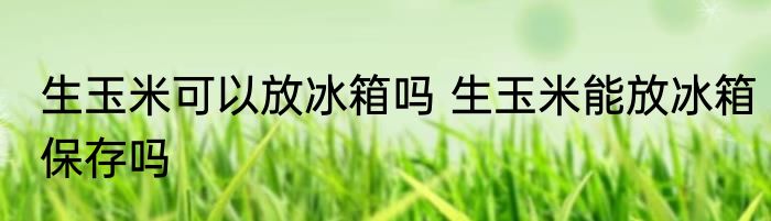 生玉米可以放冰箱吗 生玉米能放冰箱保存吗