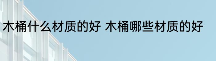 木桶什么材质的好 木桶哪些材质的好