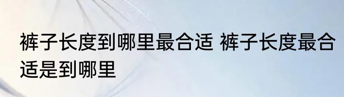 裤子长度到哪里最合适 裤子长度最合适是到哪里