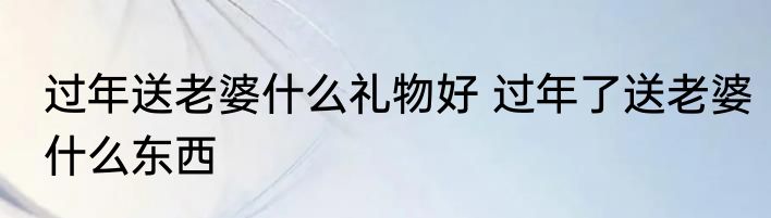 过年送老婆什么礼物好 过年了送老婆什么东西