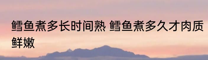 鳕鱼煮多长时间熟 鳕鱼煮多久才肉质鲜嫩
