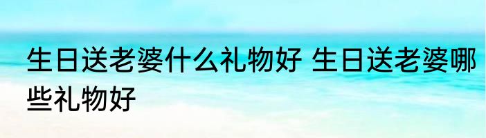 生日送老婆什么礼物好 生日送老婆哪些礼物好