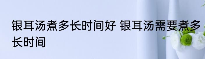 银耳汤煮多长时间好 银耳汤需要煮多长时间