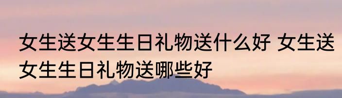 女生送女生生日礼物送什么好 女生送女生生日礼物送哪些好