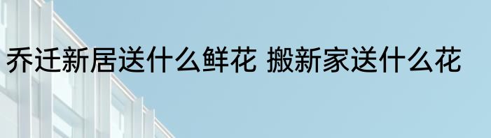乔迁新居送什么鲜花 搬新家送什么花