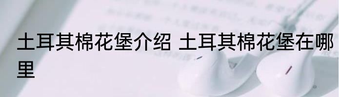 土耳其棉花堡介绍 土耳其棉花堡在哪里