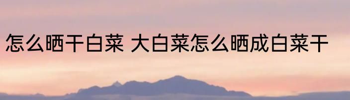 怎么晒干白菜 大白菜怎么晒成白菜干