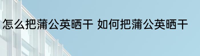 怎么把蒲公英晒干 如何把蒲公英晒干