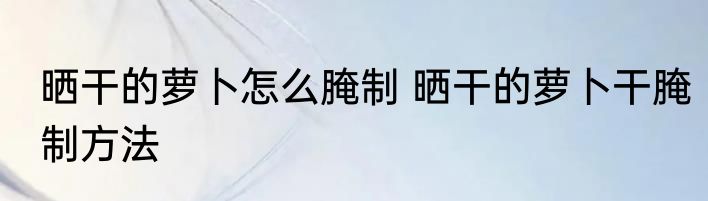晒干的萝卜怎么腌制 晒干的萝卜干腌制方法