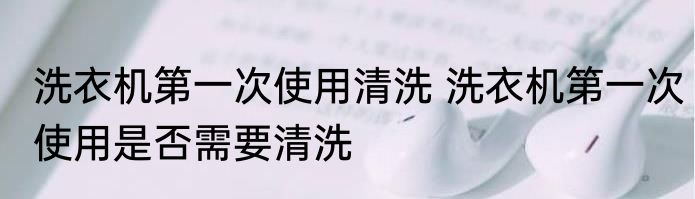 洗衣机第一次使用清洗 洗衣机第一次使用是否需要清洗
