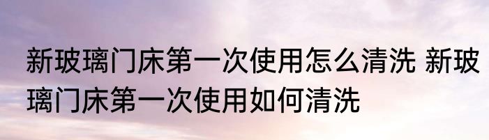 新玻璃门床第一次使用怎么清洗 新玻璃门床第一次使用如何清洗