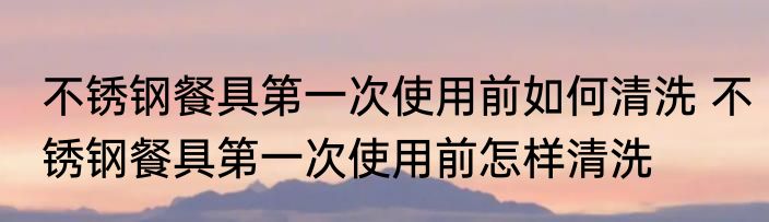 不锈钢餐具第一次使用前如何清洗 不锈钢餐具第一次使用前怎样清洗