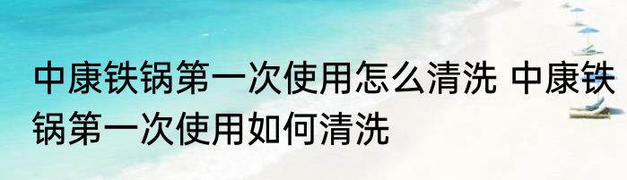 中康铁锅第一次使用怎么清洗 中康铁锅第一次使用如何清洗