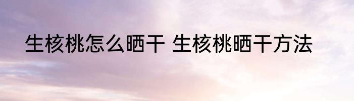 生核桃怎么晒干 生核桃晒干方法